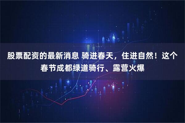 股票配资的最新消息 骑进春天，住进自然！这个春节成都绿道骑行、露营火爆