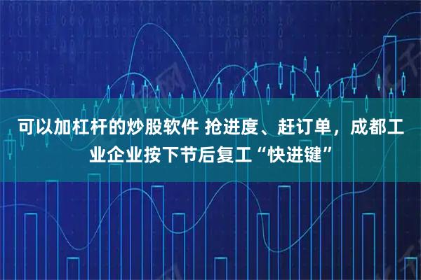 可以加杠杆的炒股软件 抢进度、赶订单，成都工业企业按下节后复工“快进键”