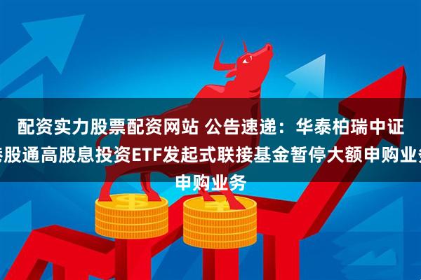 配资实力股票配资网站 公告速递：华泰柏瑞中证港股通高股息投资ETF发起式联接基金暂停大额申购业务