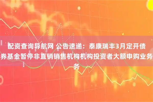 配资查询导航网 公告速递：泰康瑞丰3月定开债券基金暂停非直销销售机构机构投资者大额申购业务