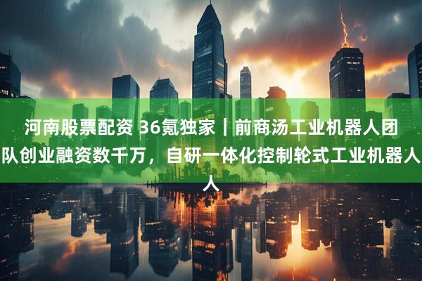 河南股票配资 36氪独家｜前商汤工业机器人团队创业融资数千万，自研一体化控制轮式工业机器人