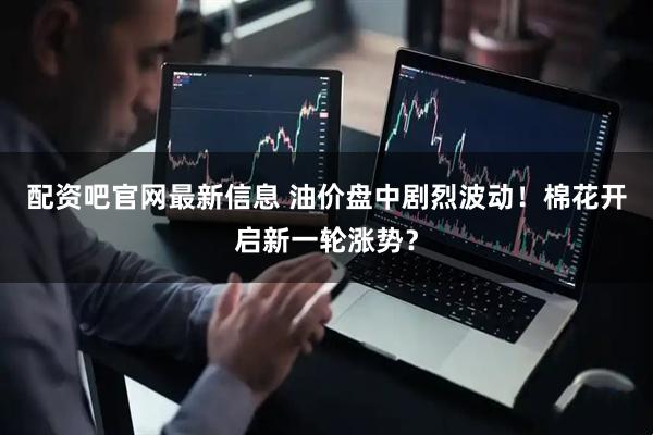 配资吧官网最新信息 油价盘中剧烈波动！棉花开启新一轮涨势？