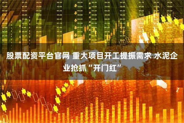股票配资平台官网 重大项目开工提振需求 水泥企业抢抓“开门红”