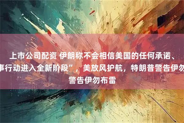 上市公司配资 伊朗称不会相信美国的任何承诺、“军事行动进入全新阶段”，美放风护航，特朗普警告伊勿布雷