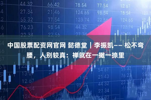 中国股票配资网官网 懿德堂｜李振凯—— 松不弯腰，人别较真：禅就在一撇一捺里