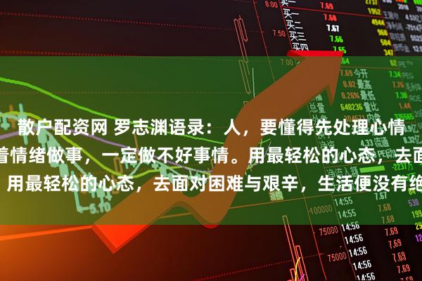 散户配资网 罗志渊语录：人，要懂得先处理心情，再处理事情。如果带着情绪做事，一定做不好事情。用最轻松的心态，去面对困难与艰辛，生活便没有绝境。