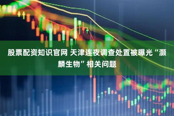 股票配资知识官网 天津连夜调查处置被曝光“灏麟生物”相关问题