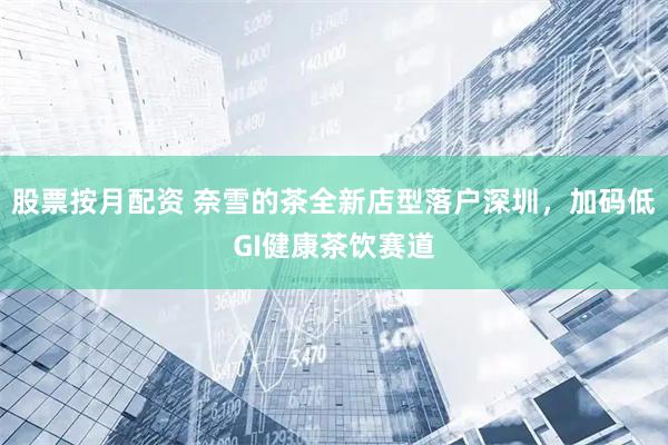 股票按月配资 奈雪的茶全新店型落户深圳，加码低GI健康茶饮赛道