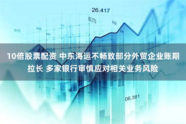 10倍股票配资 中东海运不畅致部分外贸企业账期拉长 多家银行审慎应对相关业务风险