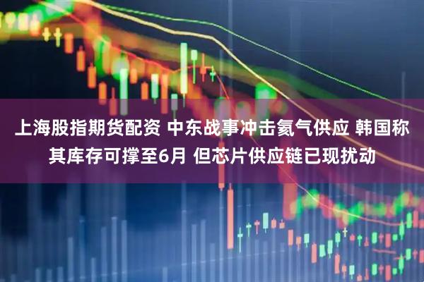 上海股指期货配资 中东战事冲击氦气供应 韩国称其库存可撑至6月 但芯片供应链已现扰动