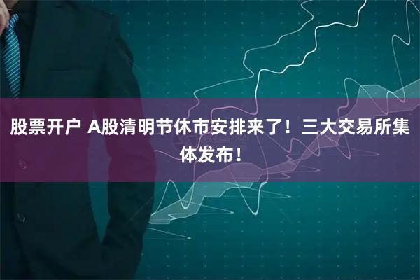 股票开户 A股清明节休市安排来了！三大交易所集体发布！