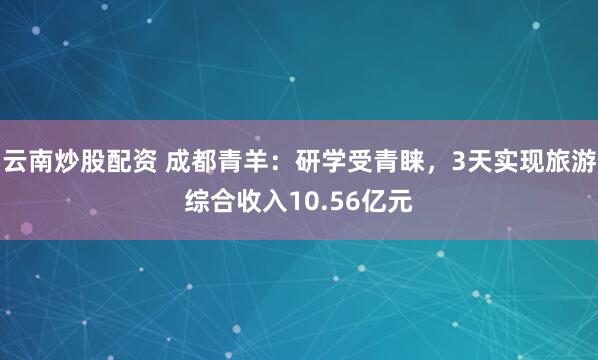 云南炒股配资 成都青羊：研学受青睐，3天实现旅游综合收入10.56亿元