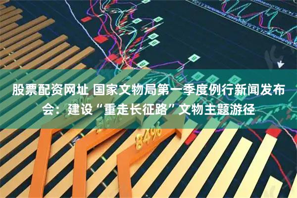 股票配资网址 国家文物局第一季度例行新闻发布会：建设“重走长征路”文物主题游径