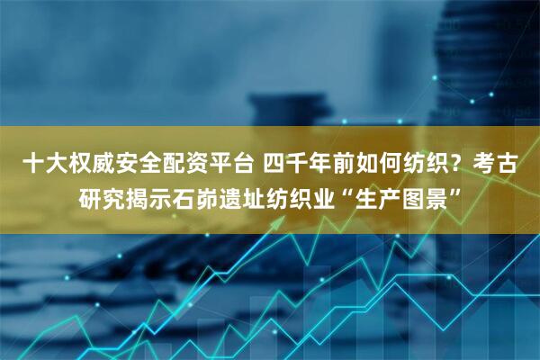 十大权威安全配资平台 四千年前如何纺织？考古研究揭示石峁遗址纺织业“生产图景”