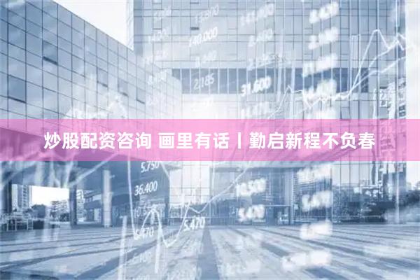 炒股配资咨询 画里有话丨勤启新程不负春