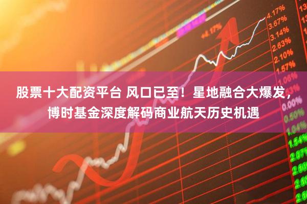 股票十大配资平台 风口已至！星地融合大爆发，博时基金深度解码商业航天历史机遇