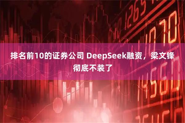 排名前10的证券公司 DeepSeek融资，梁文锋彻底不装了