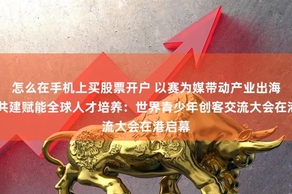 怎么在手机上买股票开户 以赛为媒带动产业出海 标准共建赋能全球人才培养：世界青少年创客交流大会在港启幕
