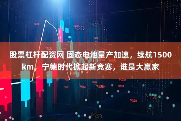 股票杠杆配资网 固态电池量产加速，续航1500km，宁德时代掀起新竞赛，谁是大赢家