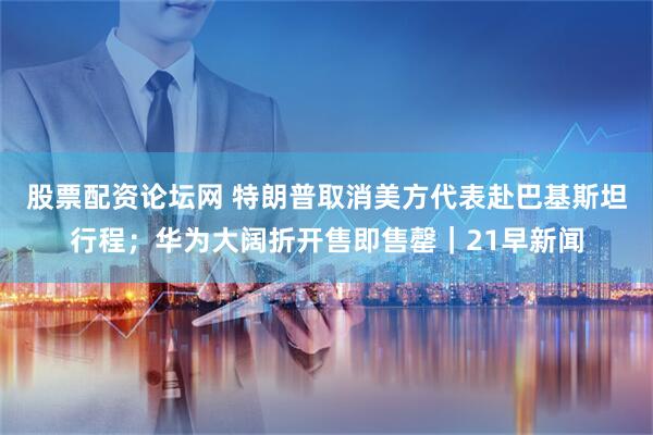 股票配资论坛网 特朗普取消美方代表赴巴基斯坦行程；华为大阔折开售即售罄｜21早新闻