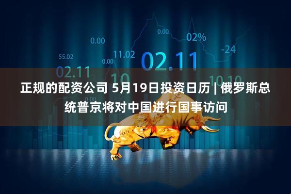 正规的配资公司 5月19日投资日历 | 俄罗斯总统普京将对中国进行国事访问