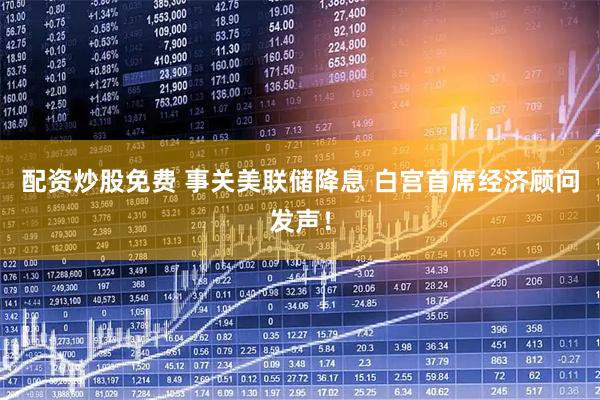 配资炒股免费 事关美联储降息 白宫首席经济顾问发声！