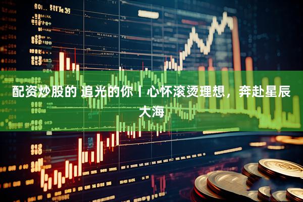 配资炒股的 追光的你丨心怀滚烫理想，奔赴星辰大海