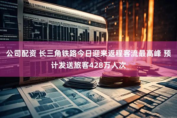 公司配资 长三角铁路今日迎来返程客流最高峰 预计发送旅客428万人次
