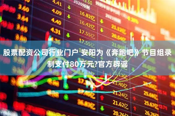 股票配资公司行业门户 安阳为《奔跑吧》节目组录制支付80万元?官方辟谣