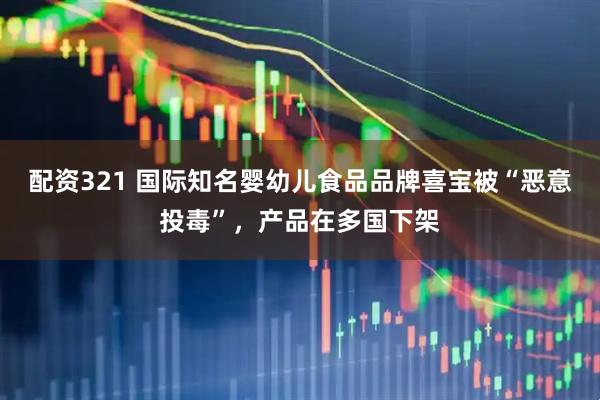 配资321 国际知名婴幼儿食品品牌喜宝被“恶意投毒”，产品在多国下架