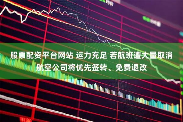 股票配资平台网站 运力充足 若航班遭大量取消航空公司将优先签转、免费退改