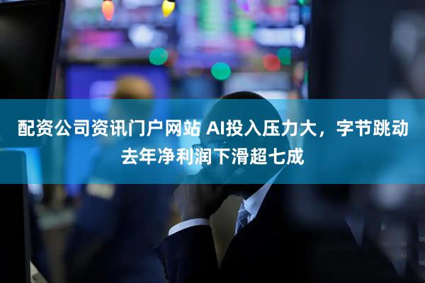 配资公司资讯门户网站 AI投入压力大，字节跳动去年净利润下滑超七成