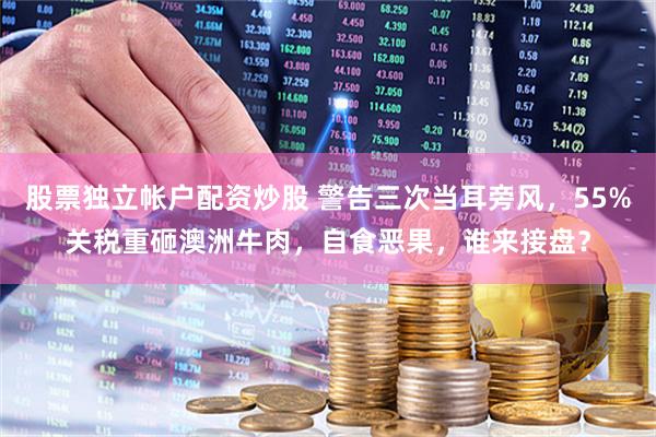 股票独立帐户配资炒股 警告三次当耳旁风，55%关税重砸澳洲牛肉，自食恶果，谁来接盘？