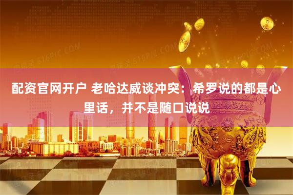 配资官网开户 老哈达威谈冲突：希罗说的都是心里话，并不是随口说说