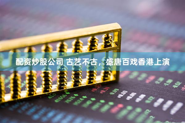 配资炒股公司 古艺不古，盛唐百戏香港上演