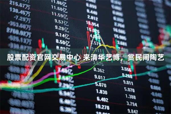 股票配资官网交易中心 来清华艺博，赏民间陶艺