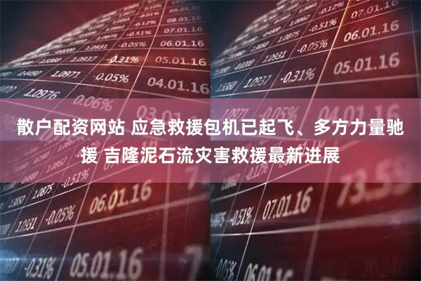 散户配资网站 应急救援包机已起飞、多方力量驰援 吉隆泥石流灾害救援最新进展