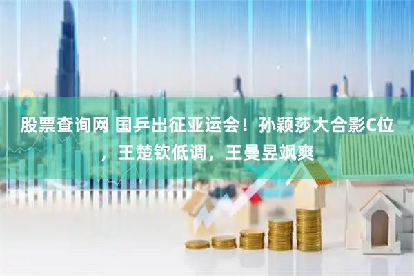 股票查询网 国乒出征亚运会！孙颖莎大合影C位，王楚钦低调，王曼昱飒爽