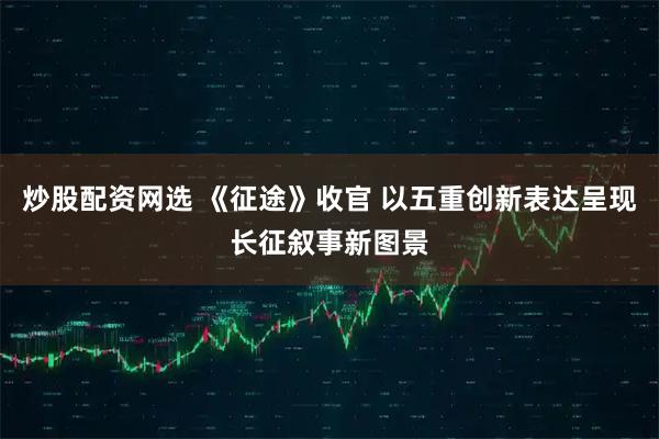 炒股配资网选 《征途》收官 以五重创新表达呈现长征叙事新图景